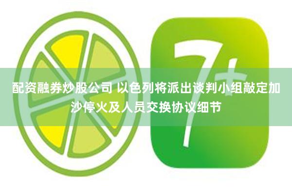 配资融券炒股公司 以色列将派出谈判小组敲定加沙停火及人员交换协议细节