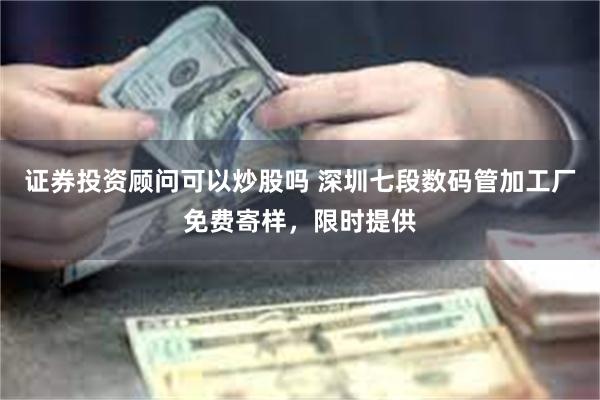 证券投资顾问可以炒股吗 深圳七段数码管加工厂免费寄样，限时提供