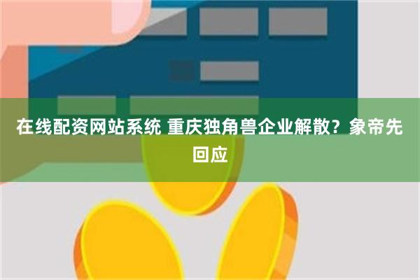 在线配资网站系统 重庆独角兽企业解散？象帝先回应