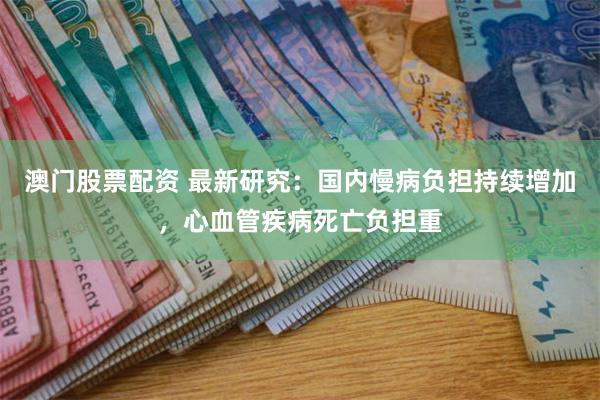 澳门股票配资 最新研究：国内慢病负担持续增加，心血管疾病死亡负担重