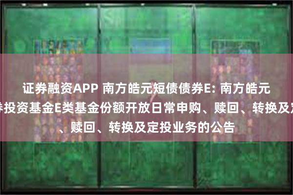 证券融资APP 南方皓元短债债券E: 南方皓元短债债券型证券投资基金E类基金份额开放日常申购、赎回、转换及定投业务的公告