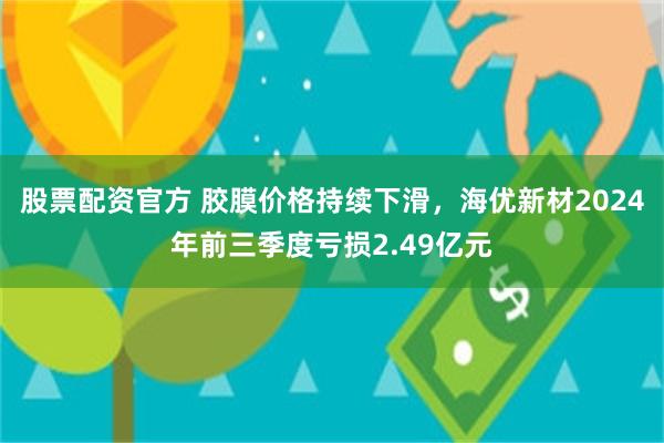 股票配资官方 胶膜价格持续下滑，海优新材2024年前三季度亏损2.49亿元