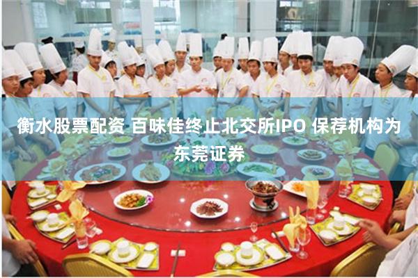 衡水股票配资 百味佳终止北交所IPO 保荐机构为东莞证券