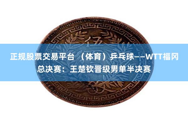 正规股票交易平台 （体育）乒乓球——WTT福冈总决赛：王楚钦晋级男单半决赛