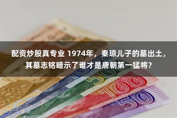 配资炒股真专业 1974年，秦琼儿子的墓出土，其墓志铭暗示了谁才是唐朝第一猛将？