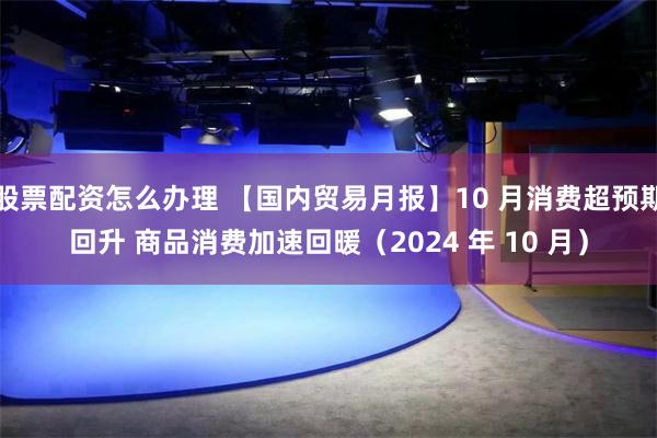 股票配资怎么办理 【国内贸易月报】10 月消费超预期回升 商品消费加速回暖（2024 年 10 月）