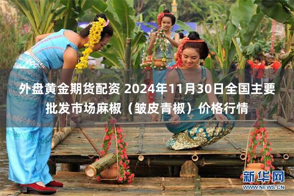 外盘黄金期货配资 2024年11月30日全国主要批发市场麻椒（皱皮青椒）价格行情