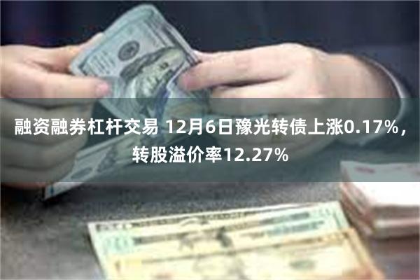 融资融券杠杆交易 12月6日豫光转债上涨0.17%，转股溢价率12.27%