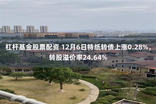 杠杆基金股票配资 12月6日特纸转债上涨0.28%，转股溢价率24.64%