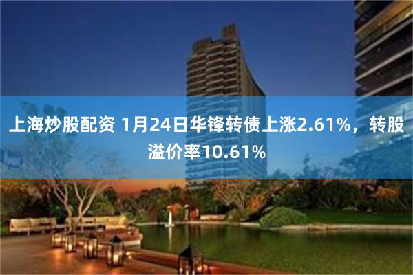 上海炒股配资 1月24日华锋转债上涨2.61%，转股溢价率10.61%