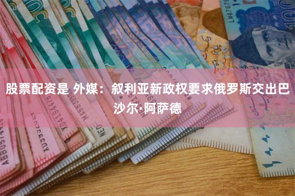 股票配资是 外媒：叙利亚新政权要求俄罗斯交出巴沙尔·阿萨德