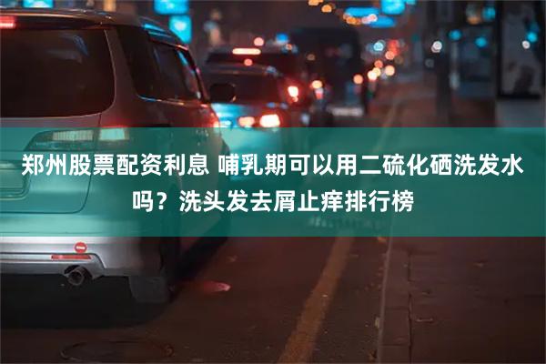 郑州股票配资利息 哺乳期可以用二硫化硒洗发水吗？洗头发去屑止痒排行榜