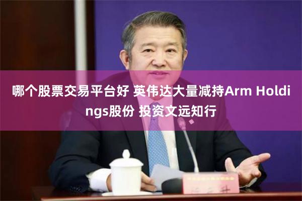 哪个股票交易平台好 英伟达大量减持Arm Holdings股份 投资文远知行