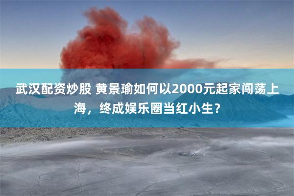 武汉配资炒股 黄景瑜如何以2000元起家闯荡上海，终成娱乐圈当红小生？